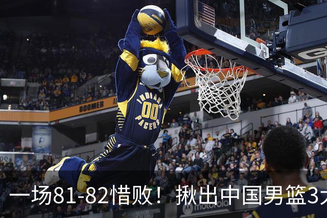 一场81-82惜败！揪出中国男篮3大“罪人” 表现拉胯+关键时刻掉链